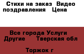 Стихи на заказ, Видео поздравления › Цена ­ 300 - Все города Услуги » Другие   . Тверская обл.,Торжок г.